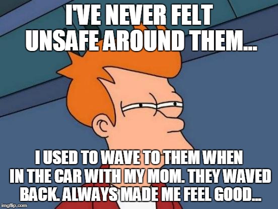 Futurama Fry Meme | I'VE NEVER FELT UNSAFE AROUND THEM... I USED TO WAVE TO THEM WHEN IN THE CAR WITH MY MOM. THEY WAVED BACK. ALWAYS MADE ME FEEL GOOD... | image tagged in memes,futurama fry | made w/ Imgflip meme maker