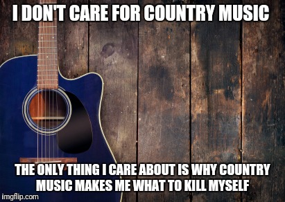 country music | I DON'T CARE FOR COUNTRY MUSIC; THE ONLY THING I CARE ABOUT IS WHY COUNTRY MUSIC MAKES ME WHAT TO KILL MYSELF | image tagged in country music | made w/ Imgflip meme maker