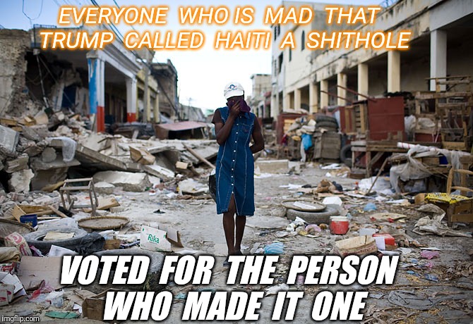  the Clinton Crime Foundation.  Second page meme that was downvoted out.  I am honoured. | EVERYONE  WHO IS  MAD  THAT  TRUMP  CALLED  HAITI  A  SHITHOLE; VOTED  FOR  THE  PERSON  WHO  MADE  IT  ONE | image tagged in haiti ghetto 200 years,haiti,hillary clinton,clinton foundation,shithole,downvote | made w/ Imgflip meme maker