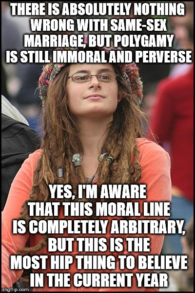 *unless you're a Muslim, of course | THERE IS ABSOLUTELY NOTHING WRONG WITH SAME-SEX MARRIAGE, BUT POLYGAMY IS STILL IMMORAL AND PERVERSE; YES, I'M AWARE THAT THIS MORAL LINE IS COMPLETELY ARBITRARY, BUT THIS IS THE MOST HIP THING TO BELIEVE IN THE CURRENT YEAR | image tagged in memes,college liberal | made w/ Imgflip meme maker