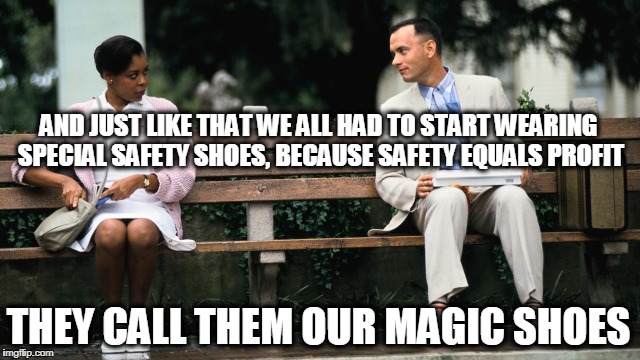 magic shoes | AND JUST LIKE THAT WE ALL HAD TO START WEARING SPECIAL SAFETY SHOES, BECAUSE SAFETY EQUALS PROFIT; THEY CALL THEM OUR MAGIC SHOES | image tagged in forest gump,magic shoes,safety | made w/ Imgflip meme maker