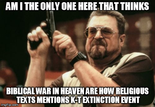 Am I The Only One Around Here Meme | AM I THE ONLY ONE HERE THAT THINKS; BIBLICAL WAR IN HEAVEN ARE HOW RELIGIOUS TEXTS MENTIONS K-T EXTINCTION EVENT | image tagged in memes,am i the only one around here | made w/ Imgflip meme maker