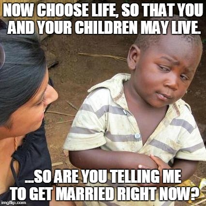 Third World Skeptical Kid Meme | NOW CHOOSE LIFE, SO THAT YOU AND YOUR CHILDREN MAY LIVE. ...SO ARE YOU TELLING ME TO GET MARRIED RIGHT NOW? | image tagged in memes,third world skeptical kid | made w/ Imgflip meme maker