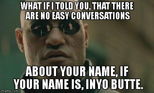 No easy double-meme-ing!! | WHAT IF I TOLD YOU, THAT THERE ARE NO EASY CONVERSATIONS; ABOUT YOUR NAME, IF YOUR NAME IS, INYO BUTTE. | image tagged in memes,matrix morpheus,inyo butte,double meaning,funny | made w/ Imgflip meme maker