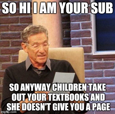 Maury Lie Detector | SO HI I AM YOUR SUB; SO ANYWAY CHILDREN TAKE OUT YOUR TEXTBOOKS AND SHE DOESN'T GIVE YOU A PAGE | image tagged in memes,maury lie detector | made w/ Imgflip meme maker