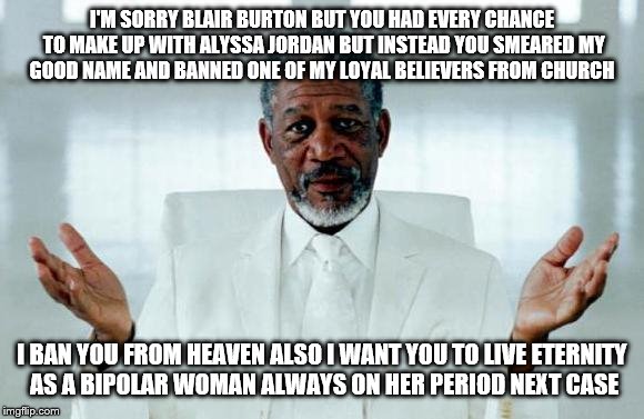 God Morgan Freeman | I'M SORRY BLAIR BURTON BUT YOU HAD EVERY CHANCE TO MAKE UP WITH ALYSSA JORDAN BUT INSTEAD YOU SMEARED MY GOOD NAME AND BANNED ONE OF MY LOYAL BELIEVERS FROM CHURCH; I BAN YOU FROM HEAVEN ALSO I WANT YOU TO LIVE ETERNITY AS A BIPOLAR WOMAN ALWAYS ON HER PERIOD NEXT CASE | image tagged in god morgan freeman | made w/ Imgflip meme maker