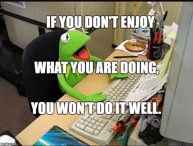 Rene Frog at Work | IF YOU DON'T ENJOY; WHAT YOU ARE DOING, YOU WON'T DO IT WELL. | image tagged in rene frog at work | made w/ Imgflip meme maker