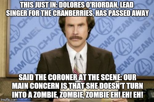 dolores o'riordan, r.i.p. | THIS JUST IN: DOLORES O'RIORDAN, LEAD SINGER FOR THE CRANBERRIES, HAS PASSED AWAY; SAID THE CORONER AT THE SCENE: OUR MAIN CONCERN IS THAT SHE DOESN'T TURN INTO A ZOMBIE, ZOMBIE, ZOMBIE EH! EH! EH! | image tagged in memes,ron burgundy,music,celebrity deaths,musician jokes | made w/ Imgflip meme maker