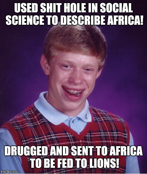 Trump got away with it! | USED SHIT HOLE IN SOCIAL SCIENCE TO DESCRIBE AFRICA! DRUGGED AND SENT TO AFRICA TO BE FED TO LIONS! | image tagged in memes,bad luck brian,donald trump | made w/ Imgflip meme maker