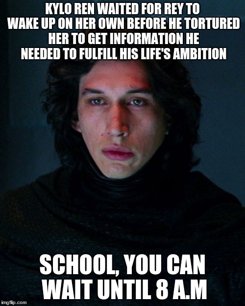 Kylo Ren | KYLO REN WAITED FOR REY TO WAKE UP ON HER OWN BEFORE HE TORTURED HER TO GET INFORMATION HE NEEDED TO FULFILL HIS LIFE'S AMBITION; SCHOOL, YOU CAN WAIT UNTIL 8 A.M | image tagged in kylo ren | made w/ Imgflip meme maker
