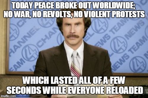 from the 'sad but true' files | TODAY PEACE BROKE OUT WORLDWIDE; NO WAR, NO REVOLTS, NO VIOLENT PROTESTS; WHICH LASTED ALL OF A FEW SECONDS WHILE EVERYONE RELOADED | image tagged in memes,ron burgundy,peace,world peace,violence | made w/ Imgflip meme maker