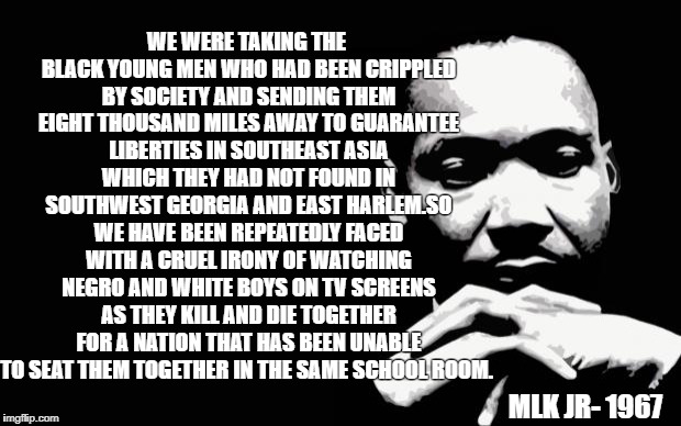 mlk | WE WERE TAKING THE BLACK YOUNG MEN WHO HAD BEEN CRIPPLED BY SOCIETY AND SENDING THEM EIGHT THOUSAND MILES AWAY TO GUARANTEE LIBERTIES IN SOUTHEAST ASIA WHICH THEY HAD NOT FOUND IN SOUTHWEST GEORGIA AND EAST HARLEM.SO WE HAVE BEEN REPEATEDLY FACED WITH A CRUEL IRONY OF WATCHING NEGRO AND WHITE BOYS ON TV SCREENS AS THEY KILL AND DIE TOGETHER FOR A NATION THAT HAS BEEN UNABLE TO SEAT THEM TOGETHER IN THE SAME SCHOOL ROOM. MLK JR- 1967 | image tagged in mlk | made w/ Imgflip meme maker