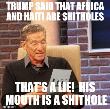 Maury Lie Detector Meme | TRUMP SAID THAT AFRICA AND HAITI ARE SHITHOLES; THAT'S A LIE!  HIS MOUTH IS A SHITHOLE | image tagged in memes,maury lie detector | made w/ Imgflip meme maker