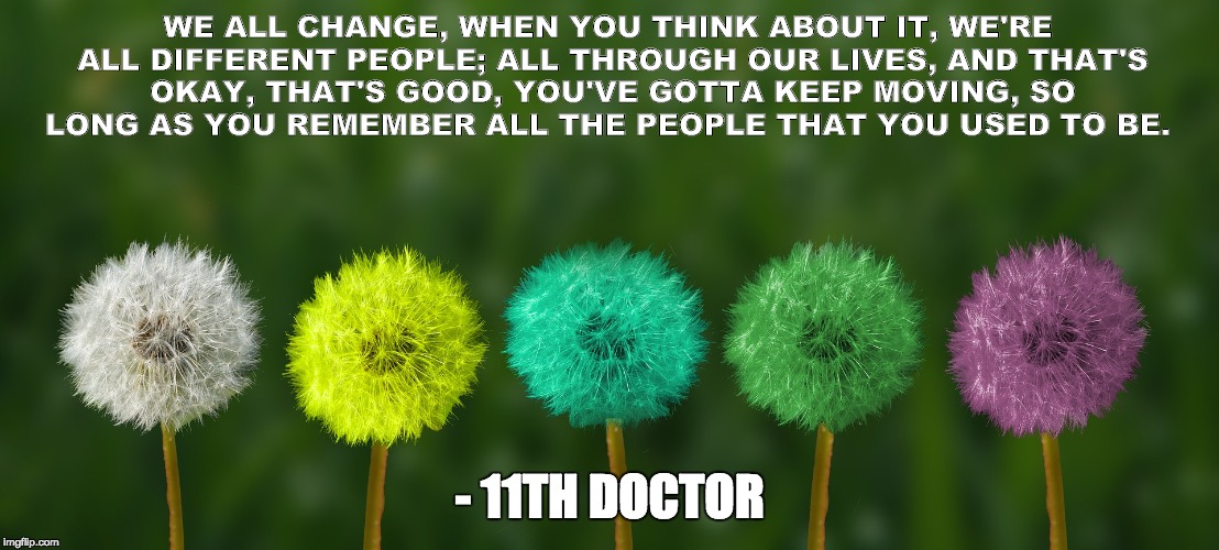 WE ALL CHANGE, WHEN YOU THINK ABOUT IT, WE'RE ALL DIFFERENT PEOPLE; ALL THROUGH OUR LIVES, AND THAT'S OKAY, THAT'S GOOD, YOU'VE GOTTA KEEP MOVING, SO LONG AS YOU REMEMBER ALL THE PEOPLE THAT YOU USED TO BE. - 11TH DOCTOR | image tagged in change | made w/ Imgflip meme maker