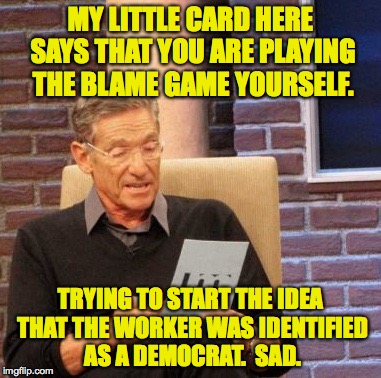Maury Lie Detector Meme | MY LITTLE CARD HERE SAYS THAT YOU ARE PLAYING THE BLAME GAME YOURSELF. TRYING TO START THE IDEA THAT THE WORKER WAS IDENTIFIED AS A DEMOCRAT | image tagged in memes,maury lie detector | made w/ Imgflip meme maker