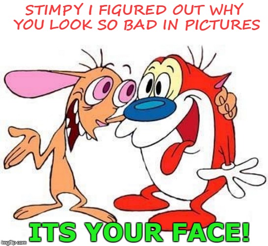 stimpy i figured out why you look so bad in pictures,its your face | STIMPY I FIGURED OUT WHY YOU LOOK SO BAD IN PICTURES; ITS YOUR FACE! | image tagged in ren and stimpy | made w/ Imgflip meme maker