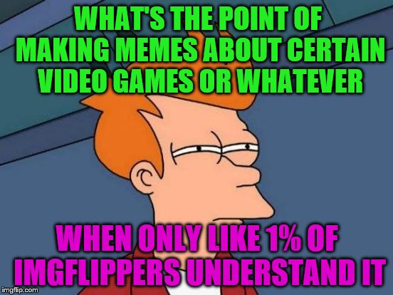 Honestly I never get what the joke is. | WHAT'S THE POINT OF MAKING MEMES ABOUT CERTAIN VIDEO GAMES OR WHATEVER; WHEN ONLY LIKE 1% OF IMGFLIPPERS UNDERSTAND IT | image tagged in memes,futurama fry | made w/ Imgflip meme maker