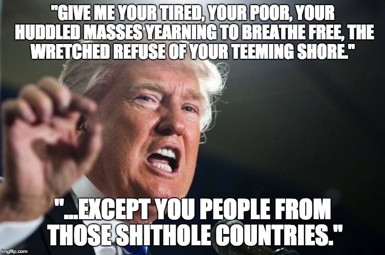 donald trump | "GIVE ME YOUR TIRED, YOUR POOR,
YOUR HUDDLED MASSES YEARNING TO BREATHE FREE,
THE WRETCHED REFUSE OF YOUR TEEMING SHORE."; "...EXCEPT YOU PEOPLE FROM THOSE SHITHOLE COUNTRIES." | image tagged in donald trump | made w/ Imgflip meme maker