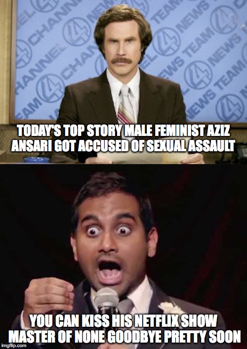 Today's top story  | TODAY'S TOP STORY MALE FEMINIST AZIZ ANSARI GOT ACCUSED OF SEXUAL ASSAULT; YOU CAN KISS HIS NETFLIX SHOW MASTER OF NONE GOODBYE PRETTY SOON | image tagged in memes,funny memes,too funny,ron burgundy,funny,funny picture | made w/ Imgflip meme maker