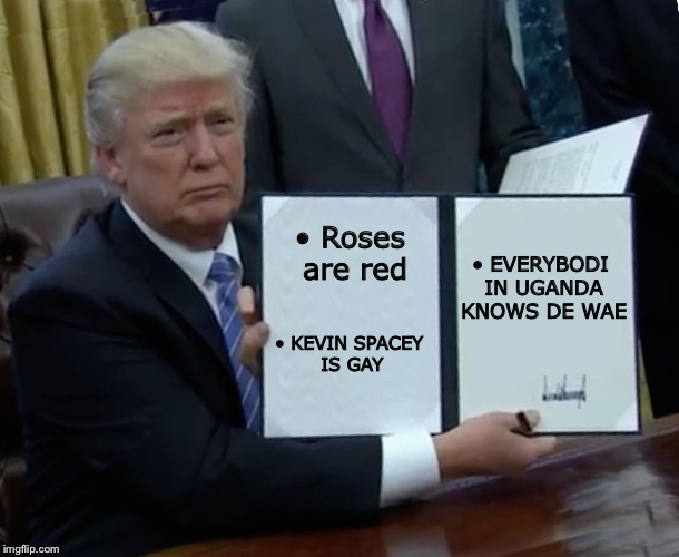 Trump Bill Signing Meme | • EVERYBODI IN UGANDA KNOWS DE WAE; • Roses are red; • KEVIN SPACEY IS GAY | image tagged in memes,trump bill signing | made w/ Imgflip meme maker