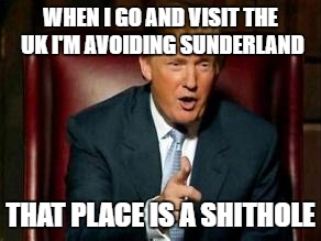 Donald Trump | WHEN I GO AND VISIT THE UK I'M AVOIDING SUNDERLAND; THAT PLACE IS A SHITHOLE | image tagged in donald trump,memes,sunderland,hell hole,united kingdom | made w/ Imgflip meme maker