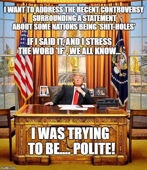 President Trump addresses the taxpayers who have given billions of dollars to 3rd World nations that have never improved | I WANT TO ADDRESS THE RECENT CONTROVERSY SURROUNDING A STATEMENT ABOUT SOME NATIONS BEING 'SHIT-HOLES'; IF I SAID IT, AND I STRESS THE WORD 'IF' , WE ALL KNOW... I WAS TRYING TO BE.... POLITE! | image tagged in liberal vs conservative,president of the united states,donald trump approves,memes,income taxes,political correctness | made w/ Imgflip meme maker
