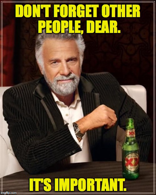 The Most Interesting Man In The World Meme | DON'T FORGET OTHER PEOPLE, DEAR. IT'S IMPORTANT. | image tagged in memes,the most interesting man in the world | made w/ Imgflip meme maker