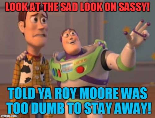 Roy Moore HiYo! | LOOK AT THE SAD LOOK ON SASSY! TOLD YA ROY MOORE WAS TOO DUMB TO STAY AWAY! | image tagged in memes,x x everywhere,judge roy moore | made w/ Imgflip meme maker