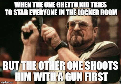 Am I The Only One Around Here | WHEN THE ONE GHETTO KID TRIES TO STAB EVERYONE IN THE LOCKER ROOM; BUT THE OTHER ONE SHOOTS HIM WITH A GUN FIRST | image tagged in memes,am i the only one around here | made w/ Imgflip meme maker