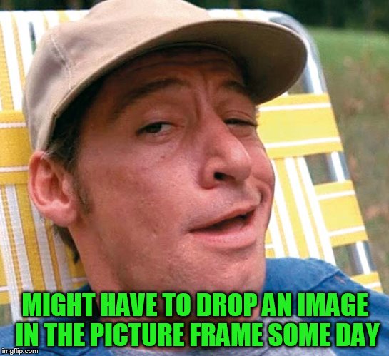 MIGHT HAVE TO DROP AN IMAGE IN THE PICTURE FRAME SOME DAY | made w/ Imgflip meme maker