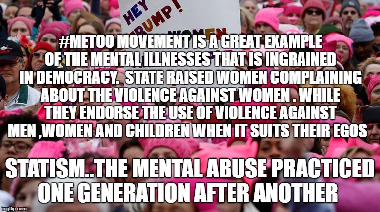 Trump Women's March | #METOO MOVEMENT IS A GREAT EXAMPLE OF THE MENTAL ILLNESSES THAT IS INGRAINED IN DEMOCRACY.  STATE RAISED WOMEN COMPLAINING ABOUT THE VIOLENCE AGAINST WOMEN . WHILE THEY ENDORSE THE USE OF VIOLENCE AGAINST MEN ,WOMEN AND CHILDREN WHEN IT SUITS THEIR EGOS; STATISM..THE MENTAL ABUSE PRACTICED ONE GENERATION AFTER ANOTHER | image tagged in trump women's march | made w/ Imgflip meme maker