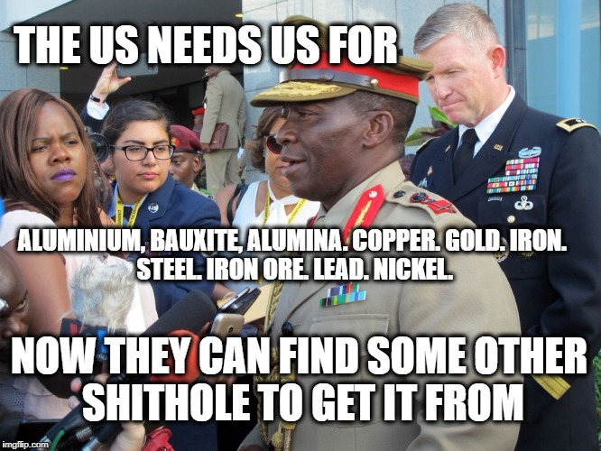 General Africa | THE US NEEDS US FOR; ALUMINIUM, BAUXITE, ALUMINA.
COPPER.
GOLD.
IRON. STEEL.
IRON ORE.
LEAD.
NICKEL. NOW THEY CAN FIND SOME OTHER SHITHOLE TO GET IT FROM | image tagged in general africa | made w/ Imgflip meme maker