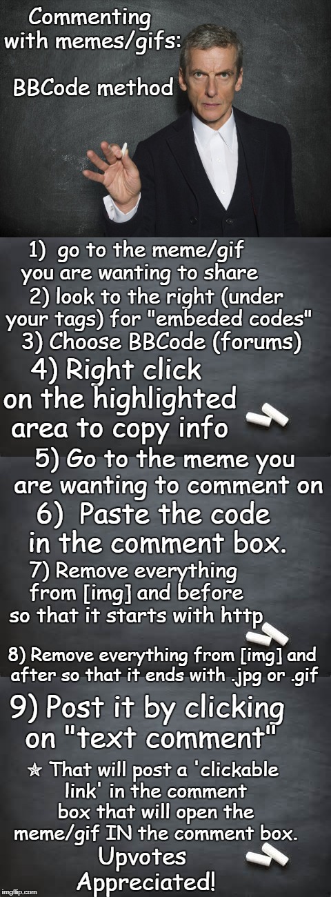Bulletin Board Code method is time consuming but useful. If I get enough upvotes I'll teach a method that is much easier. | Commenting with memes/gifs: BBCode method; 1)  go to the meme/gif you are wanting to share; 2) look to the right (under your tags) for "embeded codes"; 3) Choose BBCode (forums); 4) Right click on the highlighted area to copy info; 5) Go to the meme you are wanting to comment on; 6)  Paste the code in the comment box. 7) Remove everything from [img] and before so that it starts with http; 8) Remove everything from [img] and after so that it ends with .jpg or .gif; 9) Post it by clicking on "text comment"; ✯ That will post a 'clickable link' in the comment box that will open the meme/gif IN the comment box. Upvotes Appreciated! | image tagged in imgflip help,instructions,teacher,memes,gifs,comments | made w/ Imgflip meme maker