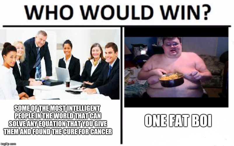 Who Would Win? Meme | SOME OF THE MOST INTELLIGENT PEOPLE IN THE WORLD THAT CAN SOLVE ANY EQUATION THAT YOU GIVE THEM AND FOUND THE CURE FOR CANCER; ONE FAT BOI | image tagged in memes,who would win | made w/ Imgflip meme maker
