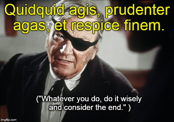 John Wayne, showing an heretofore unknown skill, trying to impart some classical wisdom. Can't you just hear his Cogburn  drawl? | Quidquid agis, prudenter agas, et respice finem. ("Whatever you do, do it wisely and consider the end." ) | image tagged in john wayne,latin,words of wisdom,classic movies,consider the outcome,douglie | made w/ Imgflip meme maker