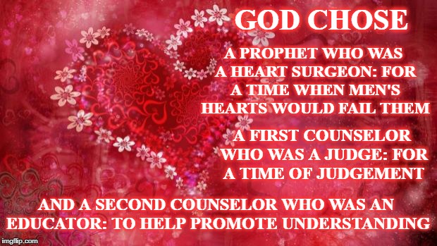 Two Hearts | A PROPHET WHO WAS A HEART SURGEON: FOR A TIME WHEN MEN'S HEARTS WOULD FAIL THEM; GOD CHOSE; A FIRST COUNSELOR WHO WAS A JUDGE: FOR A TIME OF JUDGEMENT; AND A SECOND COUNSELOR WHO WAS AN EDUCATOR: TO HELP PROMOTE UNDERSTANDING | image tagged in two hearts | made w/ Imgflip meme maker