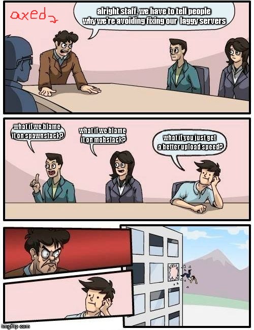 Boardroom Meeting Suggestion | alright staff, we have to tell people why we're avoiding fixing our  laggy servers; what if we blame it on spawnstack? what if we blame it on mobstack? what if you just get a better upload speed? | image tagged in memes,boardroom meeting suggestion | made w/ Imgflip meme maker