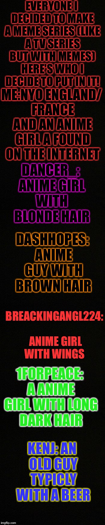 There are more like jbmemegeek but they'll have there names pointed out I hope you all like them | EVERYONE I DECIDED TO MAKE A MEME SERIES (LIKE A TV SERIES BUT WITH MEMES) HERE'S WHO I DECIDE TO PUT IN IT! ME:NYO ENGLAND/ FRANCE AND AN ANIME GIRL A FOUND ON THE INTERNET; DANCER_: ANIME GIRL WITH BLONDE HAIR; DASHHOPES: ANIME GUY WITH BROWN HAIR; BREACKINGANGL224: ANIME GIRL WITH WINGS; 1FORPEACE: A ANIME GIRL WITH LONG DARK HAIR; KENJ: AN OLD GUY TYPICLY WITH A BEER | image tagged in memes,meme,tv show,meme stream,series | made w/ Imgflip meme maker