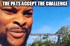 Oh no baby what is you doin | THE PATS ACCEPT THE CHALLENGE | image tagged in oh no baby what is you doin | made w/ Imgflip meme maker
