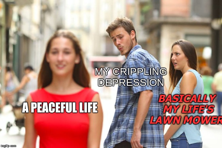 Anyone That Relates To This Type In The Comments... | MY CRIPPLING DEPRESSION; BASICALLY MY LIFE'S LAWN MOWER; A PEACEFUL LIFE | image tagged in memes,distracted boyfriend,crippling depression,life,lawn mower,funny | made w/ Imgflip meme maker