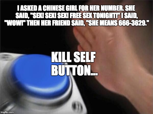 Blank Nut Button Meme | I ASKED A CHINESE GIRL FOR HER NUMBER. SHE SAID, "SEX! SEX! SEX! FREE SEX TONIGHT!" I SAID, "WOW!" THEN HER FRIEND SAID, "SHE MEANS 666-3629."; KILL SELF BUTTON... | image tagged in memes,blank nut button | made w/ Imgflip meme maker