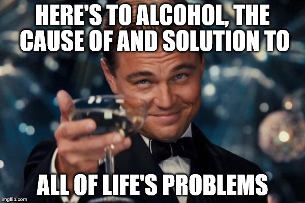 Tell me I'm wrong | HERE'S TO ALCOHOL, THE CAUSE OF AND SOLUTION TO; ALL OF LIFE'S PROBLEMS | image tagged in memes,leonardo dicaprio cheers,alcohol | made w/ Imgflip meme maker