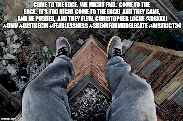 COME TO THE EDGE | COME TO THE EDGE. 
WE MIGHT FALL. 
COME TO THE EDGE. 
IT'S TOO HIGH! 
COME TO THE EDGE! 
AND THEY CAME, 
AND HE PUSHED, 
AND THEY FLEW. CHRISTOPHER LOGUE
@DBXXL1 #DMV #JUSTBEGIN #FEARLESSNESS #SBENNFORMDDELEGATE #DISTRICT34 | image tagged in dbxxl1,cometotheedge,christohperlogue,fearlessness,sbennformddelegate,district34a | made w/ Imgflip meme maker