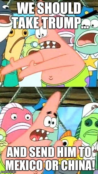 Put It Somewhere Else Patrick Meme | WE SHOULD TAKE TRUMP... AND SEND HIM TO MEXICO OR CHINA! | image tagged in memes,put it somewhere else patrick | made w/ Imgflip meme maker