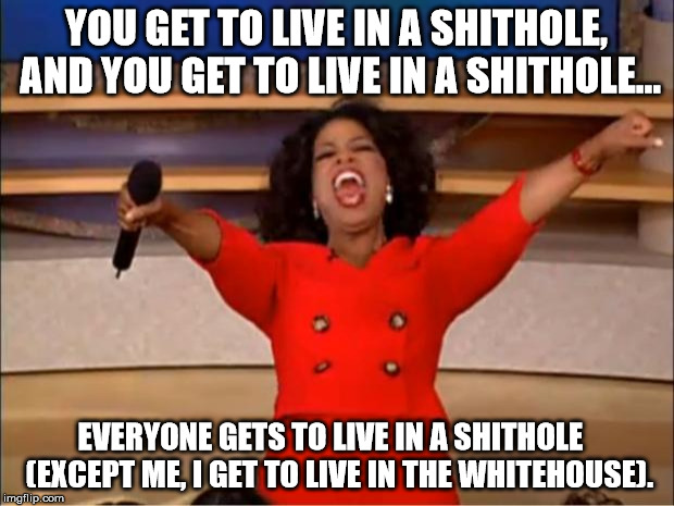 Oprah for president 2020 | YOU GET TO LIVE IN A SHITHOLE, AND YOU GET TO LIVE IN A SHITHOLE... EVERYONE GETS TO LIVE IN A SHITHOLE   (EXCEPT ME, I GET TO LIVE IN THE WHITEHOUSE). | image tagged in memes,oprah you get a,presidential election,democrats,nsfw | made w/ Imgflip meme maker