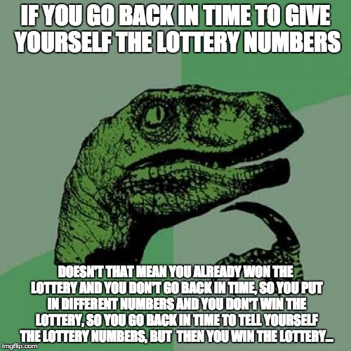 Philosoraptor Meme | IF YOU GO BACK IN TIME TO GIVE YOURSELF THE LOTTERY NUMBERS; DOESN'T THAT MEAN YOU ALREADY WON THE LOTTERY AND YOU DON'T GO BACK IN TIME, SO YOU PUT IN DIFFERENT NUMBERS AND YOU DON'T WIN THE LOTTERY, SO YOU GO BACK IN TIME TO TELL YOURSELF THE LOTTERY NUMBERS, BUT  THEN YOU WIN THE LOTTERY... | image tagged in memes,philosoraptor | made w/ Imgflip meme maker