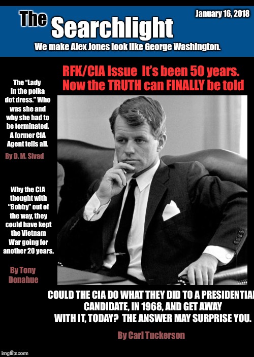 Searchlight RFK Issue | January 16, 2018; RFK/CIA Issue  It’s been 50 years.  Now the TRUTH can FINALLY be told; The “Lady in the polka dot dress.” Who was she and why she had to be terminated. A former CIA Agent tells all. By D. M. Sivad; Why the CIA thought with “Bobby” out of the way, they could have kept the Vietnam War going for another 20 years. By Tony Donahue; COULD THE CIA DO WHAT THEY DID TO A PRESIDENTIAL CANDIDATE, IN 1968, AND GET AWAY WITH IT, TODAY?  THE ANSWER MAY SURPRISE YOU. By Carl Tuckerson | image tagged in searchlight | made w/ Imgflip meme maker