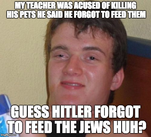 10 Guy | MY TEACHER WAS ACUSED OF KILLING HIS PETS HE SAID HE FORGOT TO FEED THEM; GUESS HITLER FORGOT TO FEED THE JEWS HUH? | image tagged in memes,10 guy | made w/ Imgflip meme maker