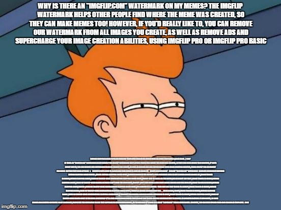 Futurama Fry Meme | WHY IS THERE AN "IMGFLIP.COM" WATERMARK ON MY MEMES?
THE IMGFLIP WATERMARK HELPS OTHER PEOPLE FIND WHERE THE MEME WAS CREATED, SO THEY CAN MAKE MEMES TOO! HOWEVER, IF YOU'D REALLY LIKE TO, YOU CAN REMOVE OUR WATERMARK FROM ALL IMAGES YOU CREATE, AS WELL AS REMOVE ADS AND SUPERCHARGE YOUR IMAGE CREATION ABILITIES, USING IMGFLIP PRO OR IMGFLIP PRO BASIC; BATMAN SLAPPING ROBIN
POPULAR MEMESMY TEMPLATES
SEARCH ALL MEMES
VIEW ALL MEME TEMPLATES (1,000S MORE...)

WHY IS THERE AN "IMGFLIP.COM" WATERMARK ON MY MEMES?
THE IMGFLIP WATERMARK HELPS OTHER PEOPLE FIND WHERE THE MEME WAS CREATED, SO THEY CAN MAKE MEMES TOO! HOWEVER, IF YOU'D REALLY LIKE TO, YOU CAN REMOVE OUR WATERMARK FROM ALL IMAGES YOU CREATE, AS WELL AS REMOVE ADS AND SUPERCHARGE YOUR IMAGE CREATION ABILITIES, USING IMGFLIP PRO OR IMGFLIP PRO BASIC

BOTTOM TEXT
MORE OPTIONS ▼
  PRIVATE (YOU'LL HAVE TO DOWNLOAD YOUR IMAGE TO SAVE OR SHARE IT)

  CREATE ANONYMOUSLY

  REMOVE "IMGFLIP.COM" WATERMARK

GENERATE MEMERESET
FEATURED BATMAN SLAPPING ROBIN MEMES ↳SEE ALL
BATMAN SLAPPING ROBIN MEME | BARACK OBAMA IS THE NATION'S 44RD PRESIDENT 44RD IS NOT A WORD GOOGLE GOOGLE ME | IMAGE TAGGED IN MEMES,BATMAN SLAPPING ROBIN | MADE W/ IMGFLIP MEME MAKERBATMAN SLAPPING ROBIN MEME | TRUMP SAID TO BOMB ALL THE SH!TH@LES HE DIDN'T SAY THAT | IMAGE TAGGED IN MEMES,BATMAN SLAPPING ROBIN | MADE W/ IMGFLIP MEME MAKERI ACTUALLY DON'T MIND THE NEW FONTS, IMGFLIP | BUT I LIKE USING A NEW FONT! MEMES SHOULD ONLY USE IMPACT! | IMAGE TAGGED IN MEMES,BATMAN SLAPPING ROBIN,IMGFLIP | MADE W/ IMGFLIP MEME MAKERBATMAN SLAPPING ROBIN MEME | NO COUNTRY IS A SHITHO- THEN WHY ARE THEY TRYING TO LEAVE?! | IMAGE TAGGED IN MEMES,BATMAN SLAPPING ROBIN | MADE W/ IMGFLIP MEME MAKERBATMAN SLAPPING ROBIN MEME | THERE'S A MISSILE HEADED RIGHT FOR . . . FALSE ALARM, IDIOT! | IMAGE TAGGED IN MEMES,BATMAN SLAPPING ROBIN | MADE W/ IMGFLIP MEME MAKERBATMAN SLAPPING ROBIN MEME | I THOUGHT YOU WANTED WONDER WOMAN CATWOMAN IS MINE | IMAGE TAGGED IN MEMES,BATMAN SLAPPING ROBIN | MADE W/ IMGFLIP MEME MAKER
WHAT IS THE MEME GENERATOR?
IT'S A FREE ONLINE IMAGE MAKER THAT ALLOWS YOU TO ADD CUSTOM RESIZABLE TEXT TO IMAGES. IT OPERATES IN HTML5 IF SUPPORTED, SO YOUR IMAGES ARE CREATED INSTANTLY. MOST COMMONLY, PEOPLE USE THE GENERATOR TO ADD TEXT CAPTIONS TO ESTABLISHED MEMES, SO TECHNICALLY IT'S MORE OF A MEME "CAPTIONER" THAN A MEME MAKER. HOWEVER, YOU CAN ALSO UPLOAD YOUR OWN IMAGES AS TEMPLATES.

HOW | image tagged in memes,futurama fry | made w/ Imgflip meme maker