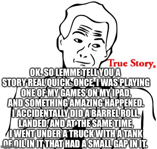 True Story | OK. SO LEMME TELL YOU A STORY REAL QUICK. ONCE, I WAS PLAYING ONE OF MY GAMES ON MY IPAD, AND SOMETHING AMAZING HAPPENED. I ACCIDENTALLY DID A BARREL ROLL, LANDED, AND AT THE SAME TIME, I WENT UNDER A TRUCK WITH A TANK OF OIL IN IT THAT HAD A SMALL GAP IN IT. . | image tagged in memes,true story,stunts,amazing,barrel roll,story | made w/ Imgflip meme maker